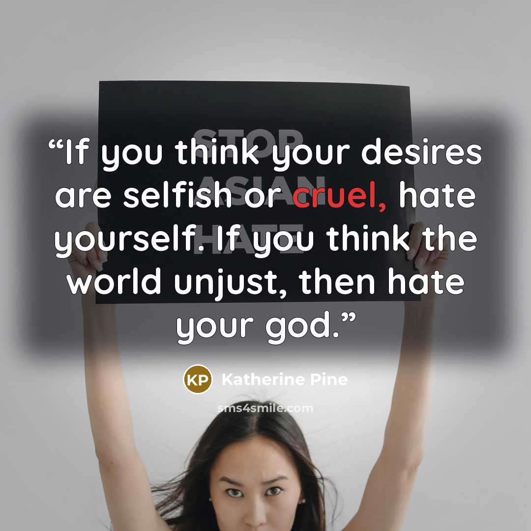 “If you think your desires are selfish or cruel, hate yourself. If you think the world unjust, then hate your god.” quote by Katherine Pine