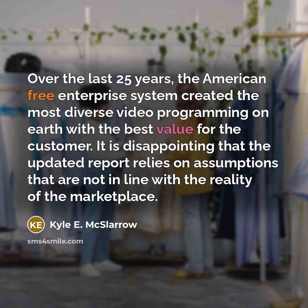 “Over the last 25 years, the American free enterprise system created the most diverse video programming on earth with the best value for the customer. It is disappointing that the updated report relies on assumptions that are not in line with the reality of the marketplace.” quote by Kyle E. McSlarrow