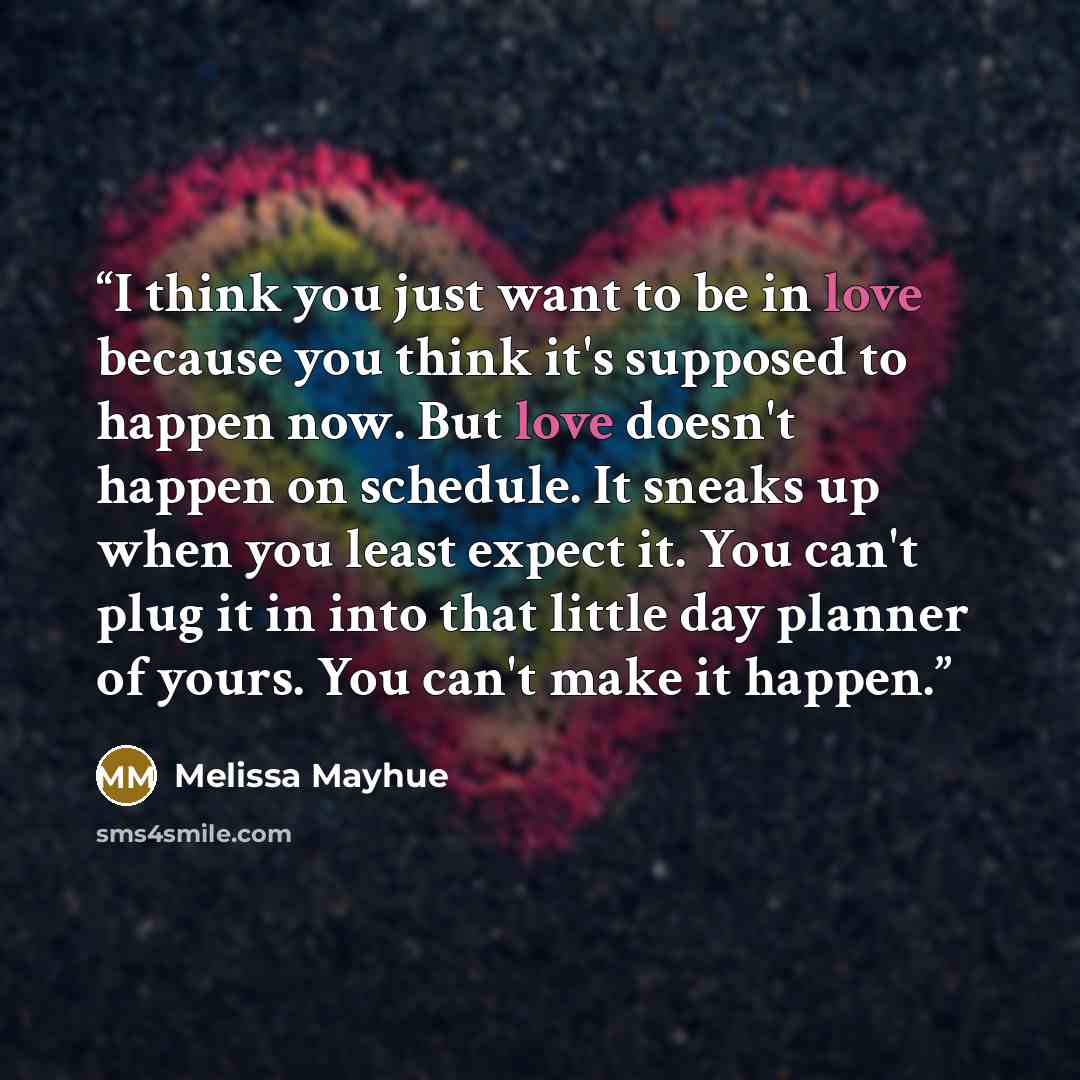 “I think you just want to be in love because you think it's supposed to happen now. But love doesn't happen on schedule. It sneaks up when you least expect it. You can't plug it in into that little day planner of yours. You can't make it happen.” quote by Melissa Mayhue
