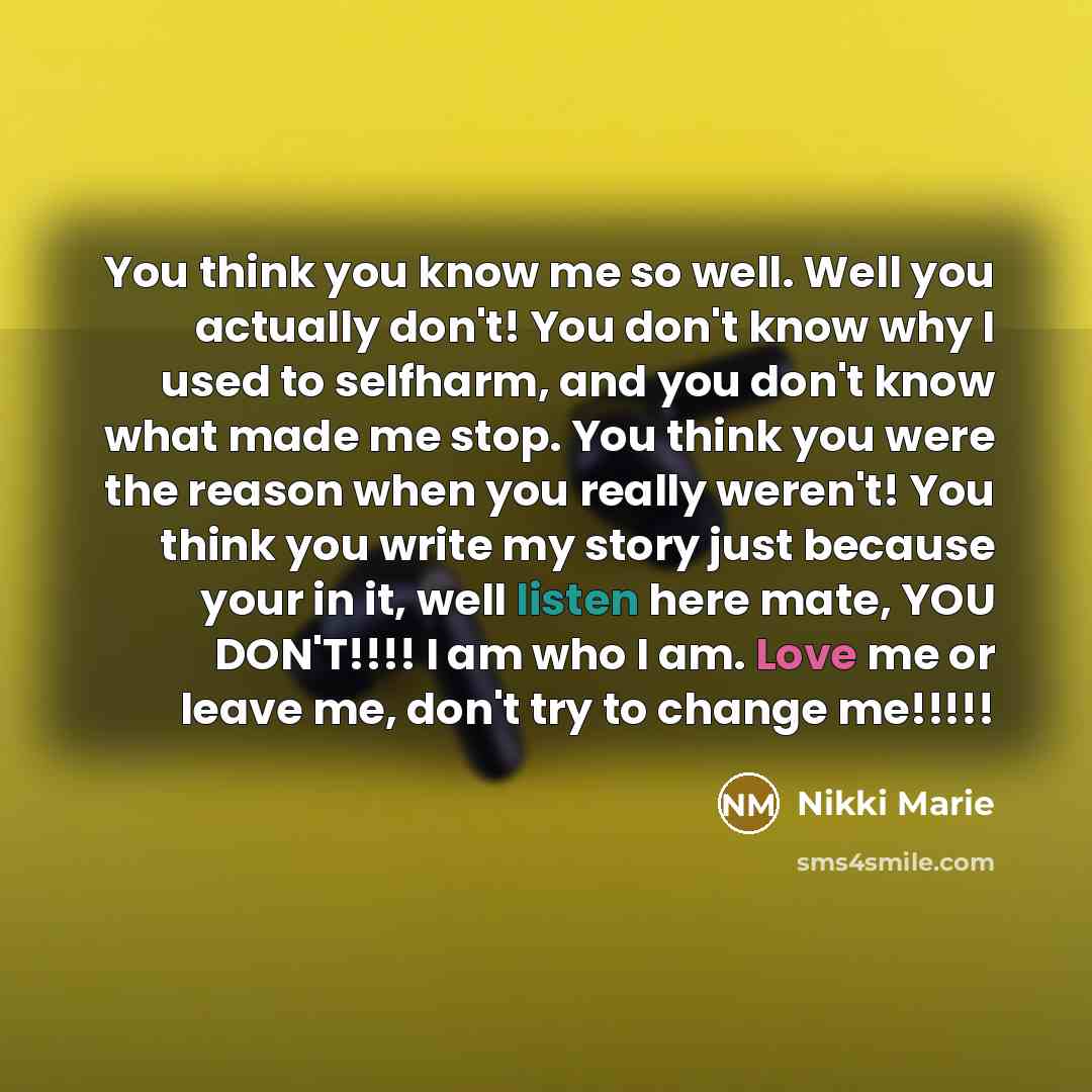 “You think you know me so well. Well you actually don't! You don't know why I used to selfharm, and you don't know what made me stop. You think you were the reason when you really weren't! You think you write my story just because your in it, well listen here mate, YOU DON'T!!!! I am who I am. Love…” quote by Nikki Marie