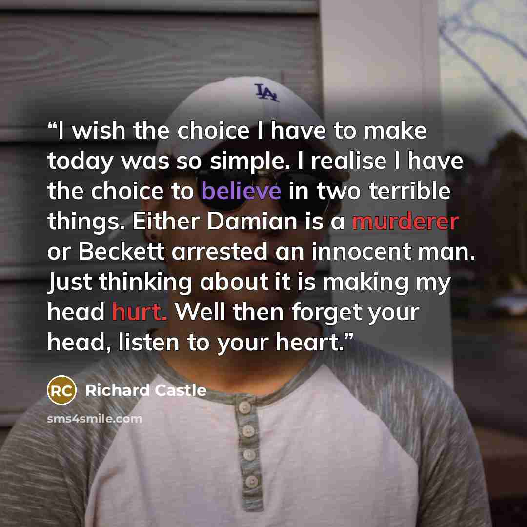 “I wish the choice I have to make today was so simple. I realise I have the choice to believe in two terrible things. Either Damian is a murderer or Beckett arrested an innocent man. Just thinking about it is making my head hurt. Well then forget your head, listen to your heart.” quote by Richard Castle
