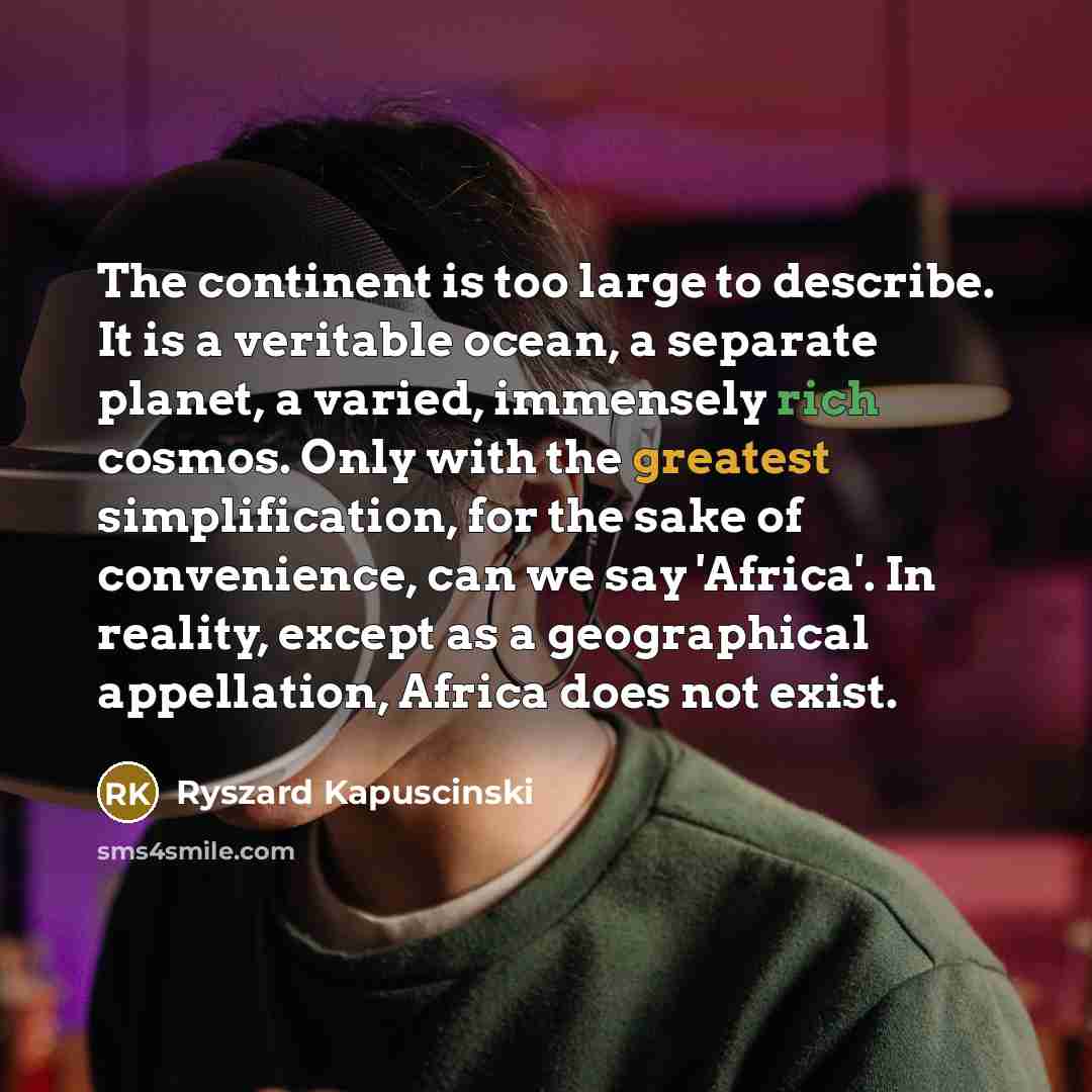 “The continent is too large to describe. It is a veritable ocean, a separate planet, a varied, immensely rich cosmos. Only with the greatest simplification, for the sake of convenience, can we say 'Africa'. In reality, except as a geographical appellation, Africa does not exist.” quote by Ryszard Kapuscinski