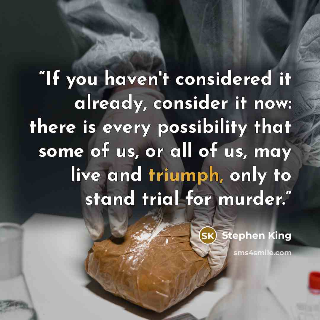 “If you haven't considered it already, consider it now: there is every possibility that some of us, or all of us, may live and triumph, only to stand trial for murder.” quote by Stephen King