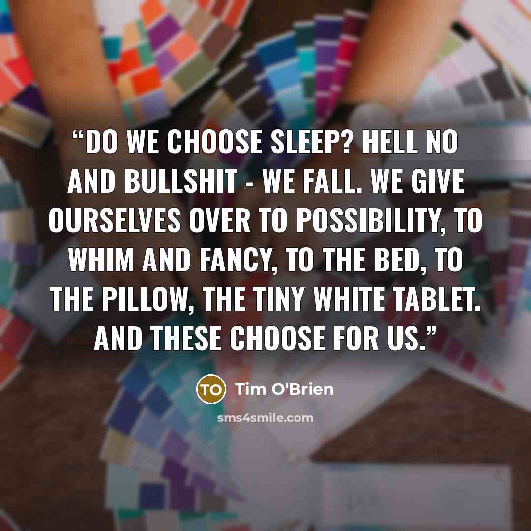“Do we choose sleep? Hell no and bullshit - we fall. We give ourselves over to possibility, to whim and fancy, to the bed, to the pillow, the tiny white tablet. And these choose for us.” quote by Tim O'Brien
