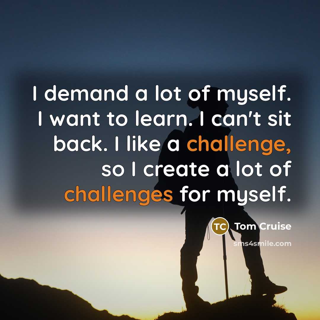 “I demand a lot of myself. I want to learn. I can't sit back. I like a challenge, so I create a lot of challenges for myself.” quote by Tom Cruise