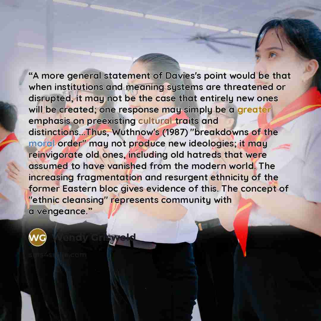 “A more general statement of Davies's point would be that when institutions and meaning systems are threatened or disrupted, it may not be the case that entirely new ones will be created; one response may simply be a greater emphasis on preexisting cultural traits and distinctions...Thus, Wuthnow's…” quote by Wendy Griswold