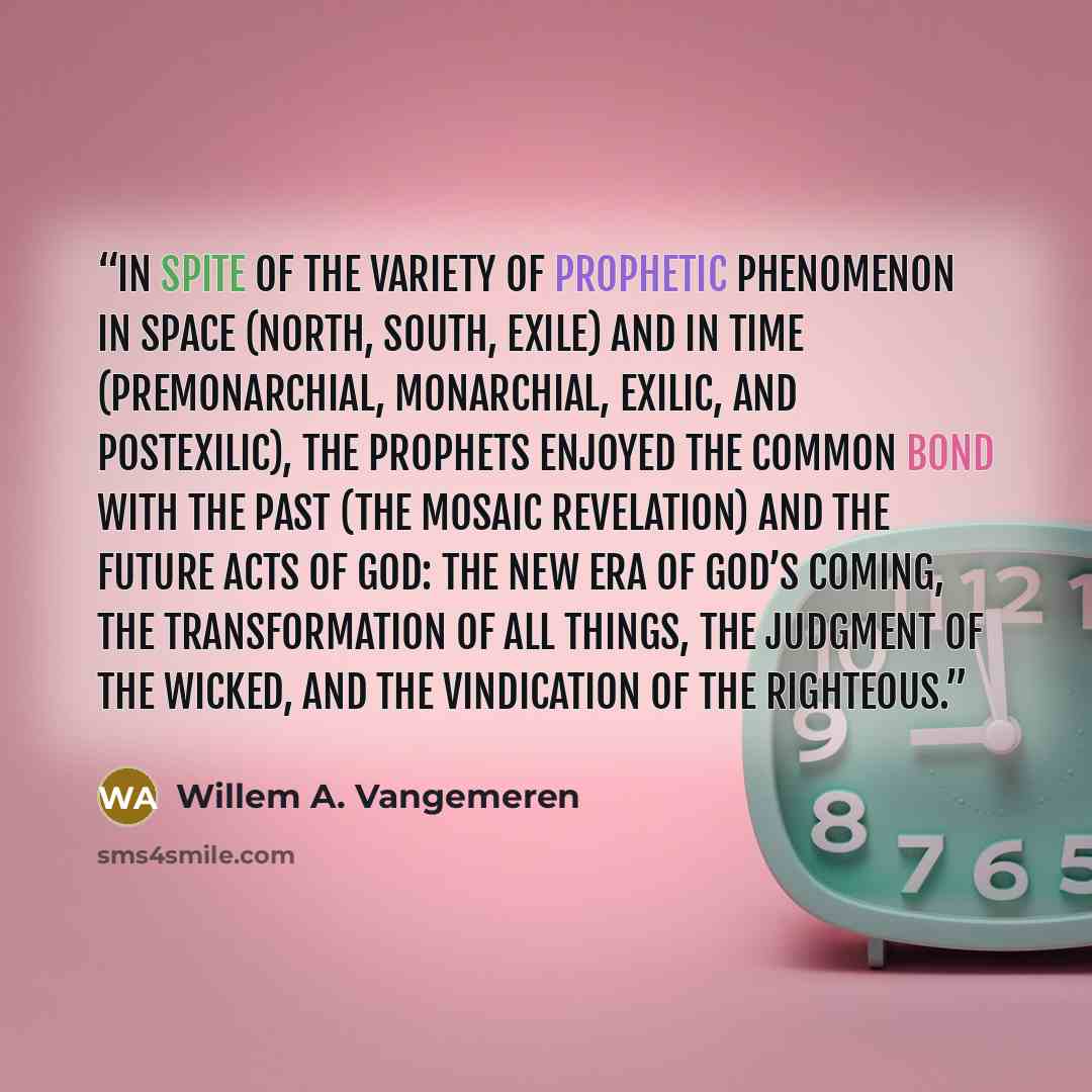 “In spite of the variety of prophetic phenomenon in space (north, south, exile) and in time (premonarchial, monarchial, exilic, and postexilic), the prophets enjoyed the common bond with the past (the Mosaic revelation) and the future acts of God: the new era of God’s coming, the transformation of…” quote by Willem A. Vangemeren