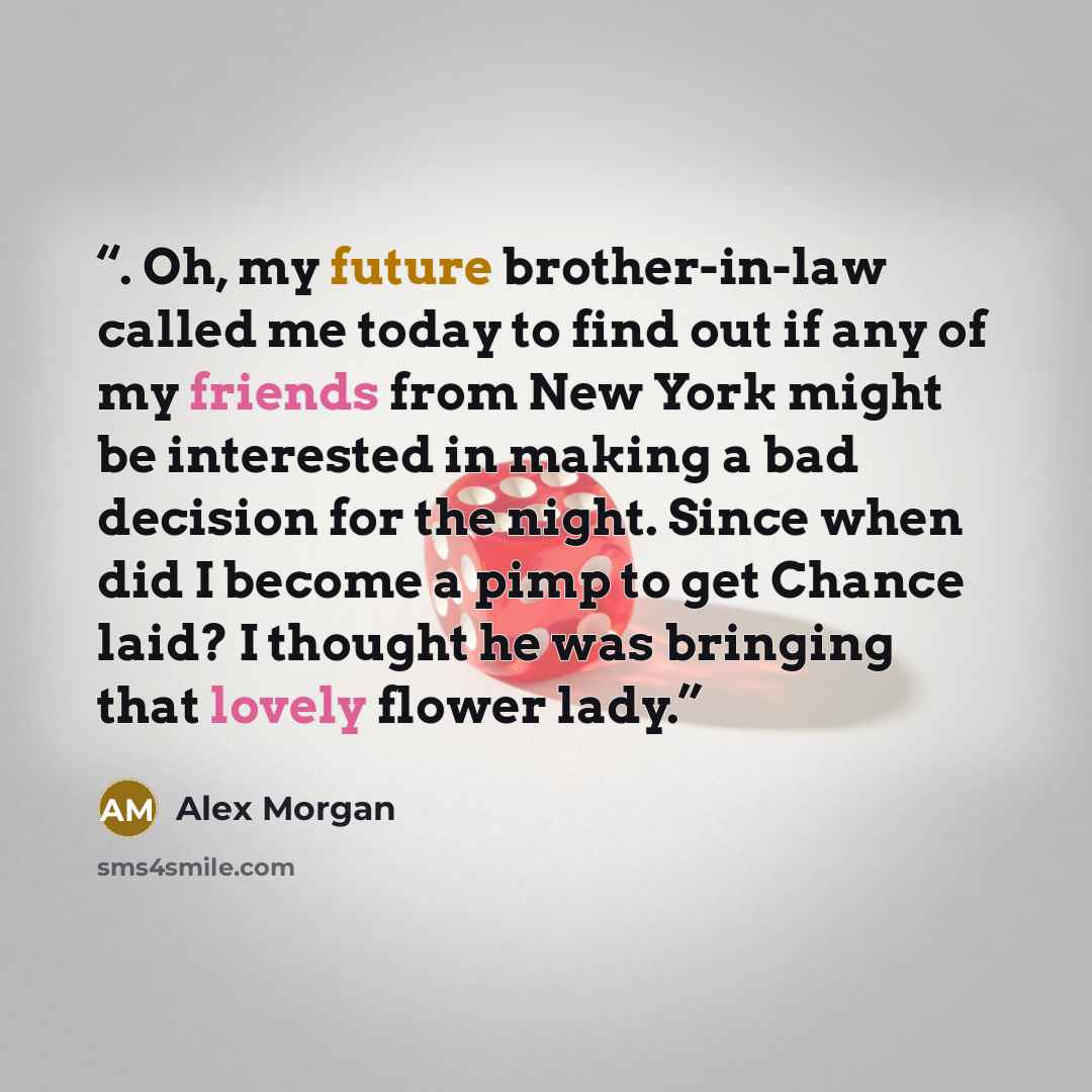 “. Oh, my future brother-in-law called me today to find out if any of my friends from New York might be interested in making a bad decision for the night. Since when did I become a pimp to get Chance laid? I thought he was bringing that lovely flower lady.” quote by Alex Morgan