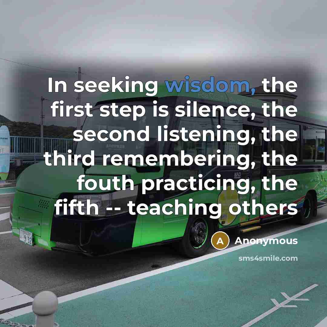 “In seeking wisdom, the first step is silence, the second listening, the third remembering, the fouth practicing, the fifth -- teaching others” quote by Anonymous