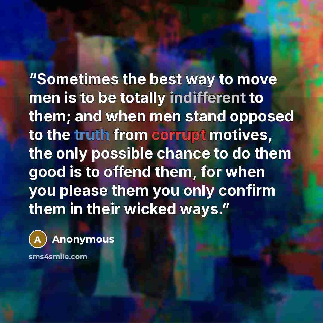 “Sometimes the best way to move men is to be totally indifferent to them; and when men stand opposed to the truth from corrupt motives, the only possible chance to do them good is to offend them, for when you please them you only confirm them in their wicked ways.” quote by Anonymous