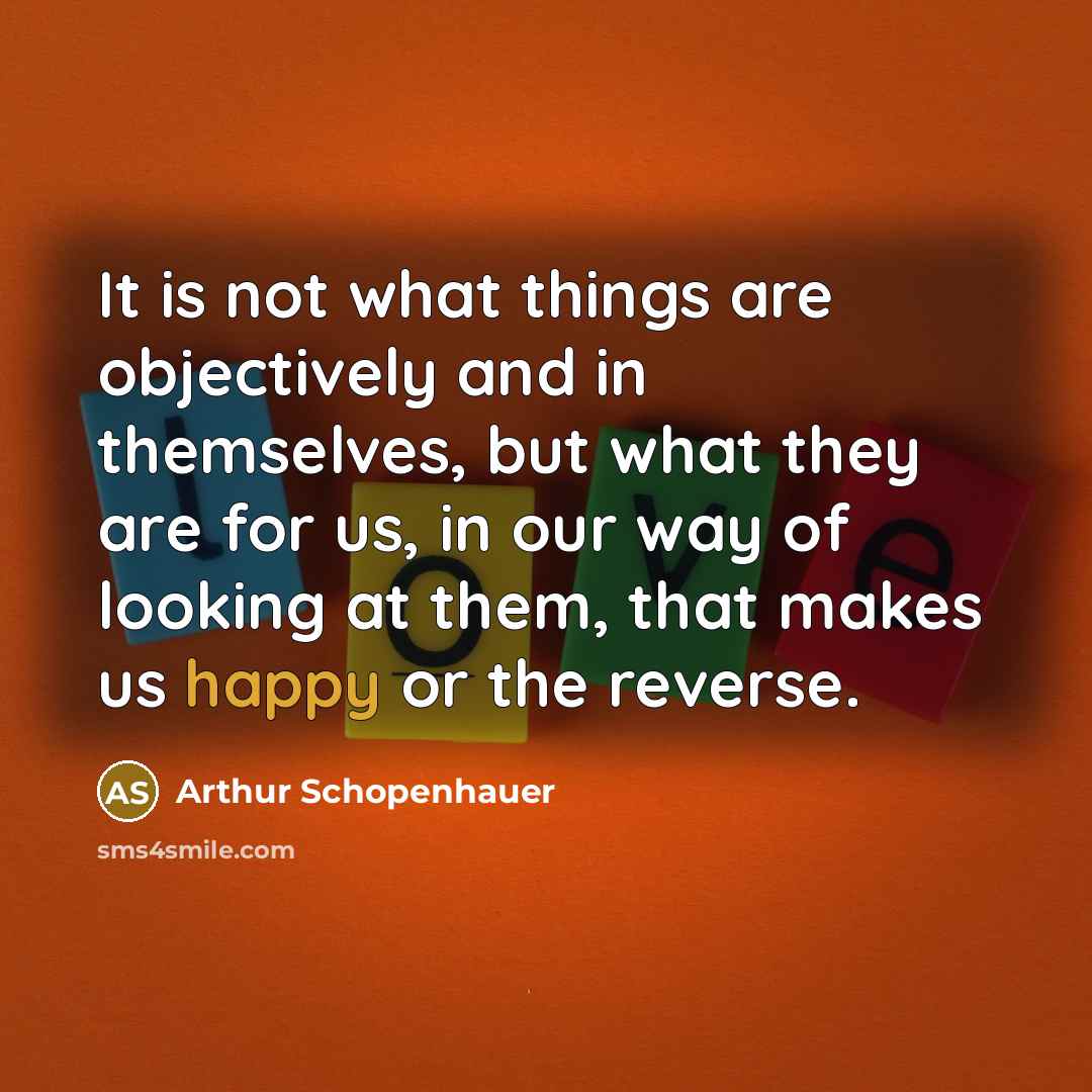 “It is not what things are objectively and in themselves, but what they are for us, in our way of looking at them, that makes us happy or the reverse.” quote by Arthur Schopenhauer