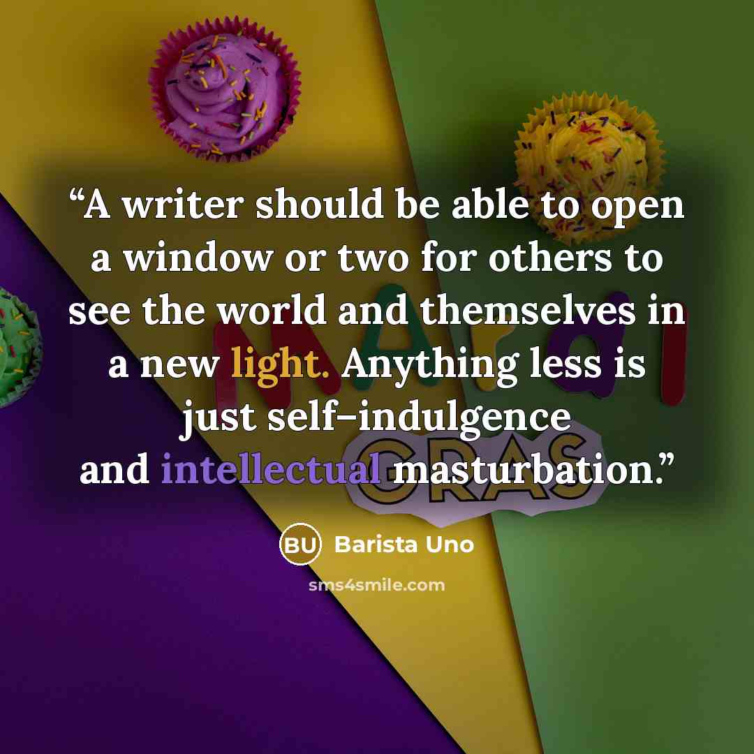 “A writer should be able to open a window or two for others to see the world and themselves in a new light. Anything less is just self–indulgence and intellectual masturbation.” quote by Barista Uno