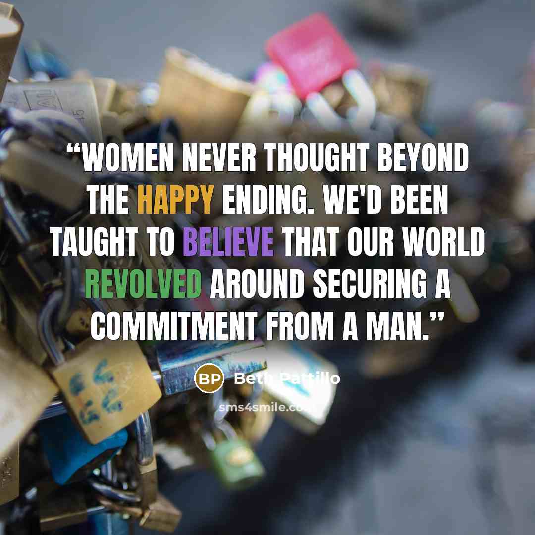 “Women never thought beyond the happy ending. We'd been taught to believe that our world revolved around securing a commitment from a man.” quote by Beth Pattillo