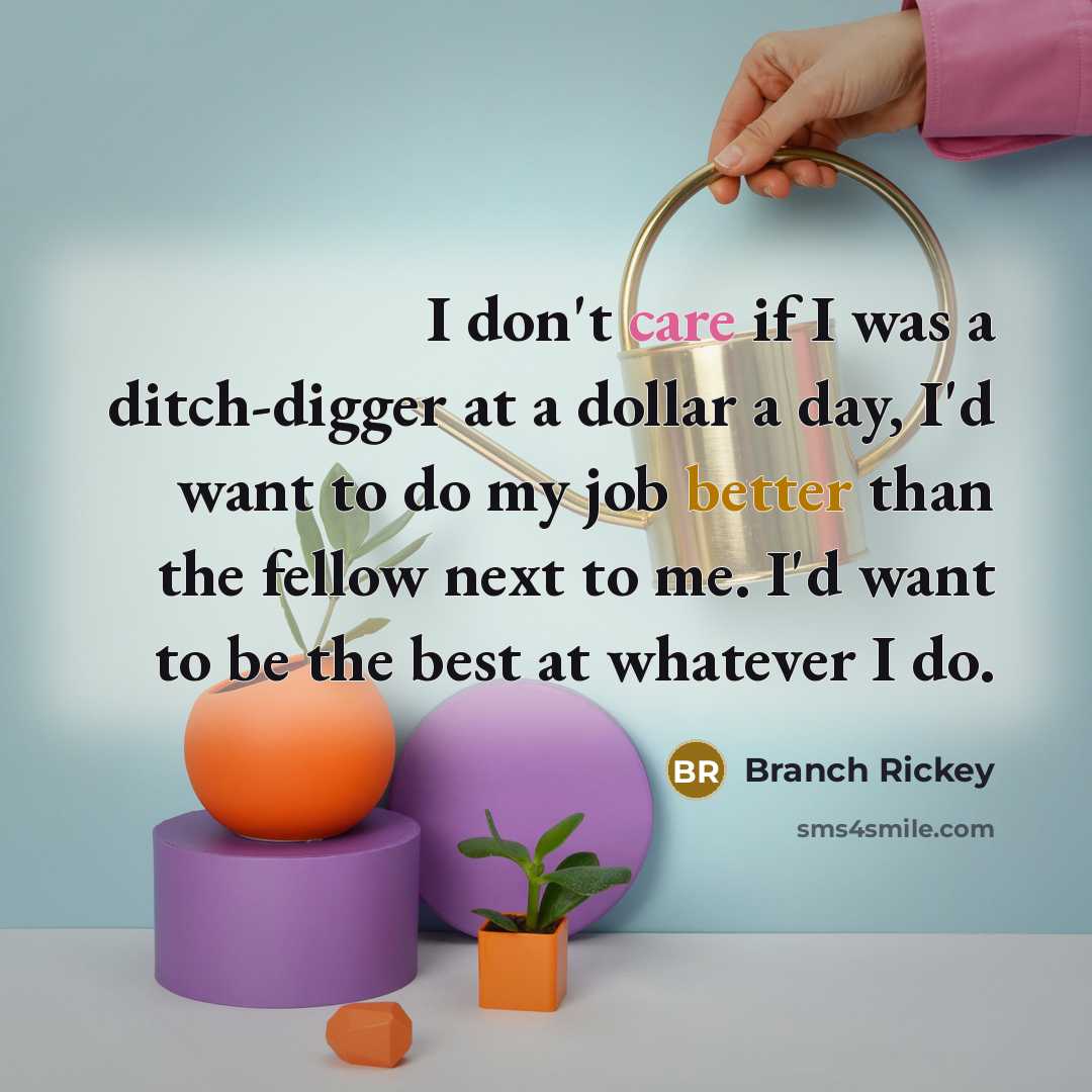 “I don't care if I was a ditch-digger at a dollar a day, I'd want to do my job better than the fellow next to me. I'd want to be the best at whatever I do.” quote by Branch Rickey