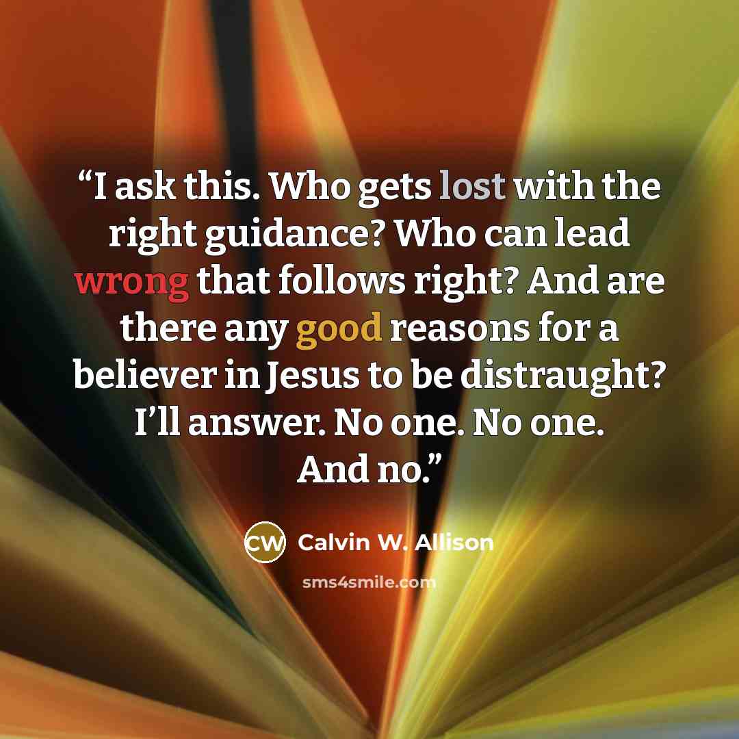 “I ask this. Who gets lost with the right guidance? Who can lead wrong that follows right? And are there any good reasons for a believer in Jesus to be distraught? I’ll answer. No one. No one. And no.” quote by Calvin W. Allison