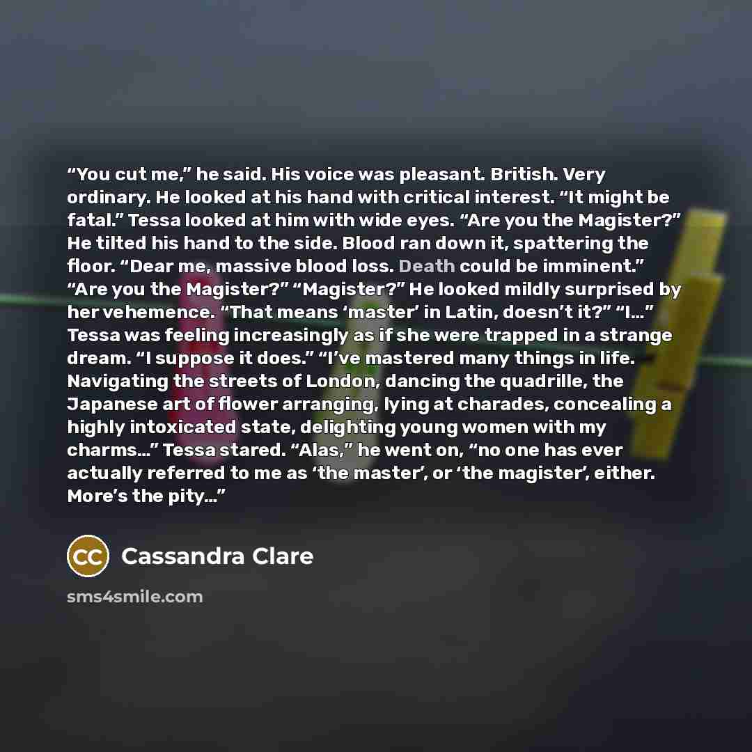 “You cut me,” he said. His voice was pleasant. British. Very ordinary. He looked at his hand with critical interest. “It might be fatal.” Tessa looked at him with wide eyes. “Are you the Magister?” He tilted his hand to the side. Blood ran down it, spattering the floor. “Dear me, massive blood…” quote by Cassandra Clare