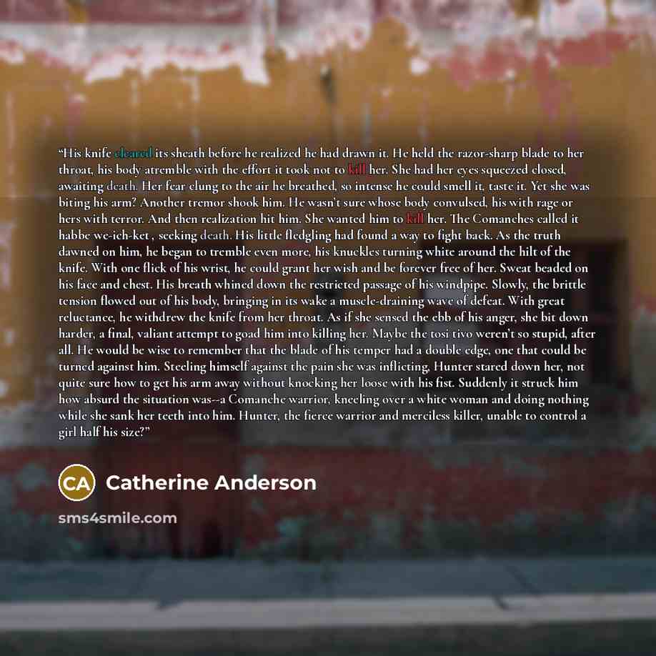 “His knife cleared its sheath before he realized he had drawn it. He held the razor-sharp blade to her throat, his body atremble with the effort it took not to kill her. She had her eyes squeezed closed, awaiting death. Her fear clung to the air he breathed, so intense he could smell it, taste it…” quote by Catherine Anderson