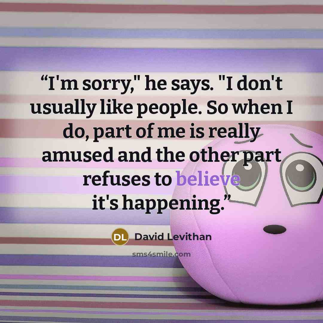 “I'm sorry," he says. "I don't usually like people. So when I do, part of me is really amused and the other part refuses to believe it's happening.” quote by David Levithan