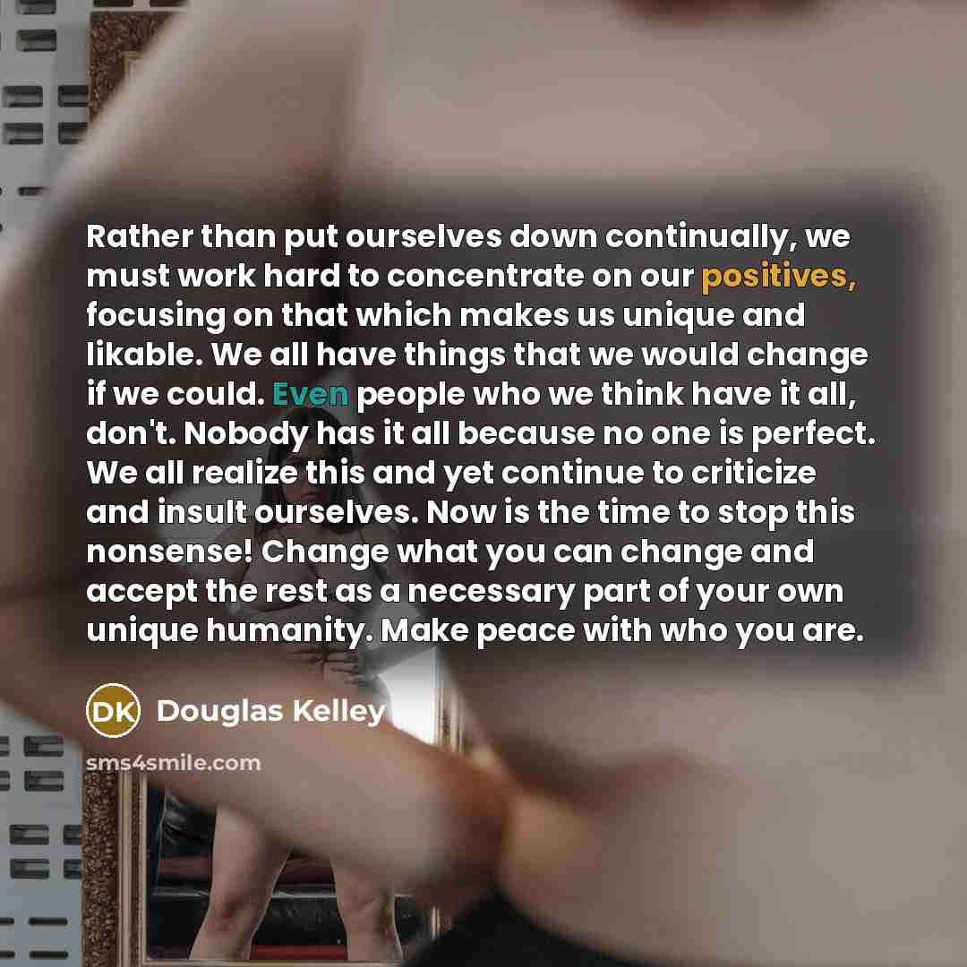 “Rather than put ourselves down continually, we must work hard to concentrate on our positives, focusing on that which makes us unique and likable. We all have things that we would change if we could. Even people who we think have it all, don't. Nobody has it all because no one is perfect. We all…” quote by Douglas Kelley
