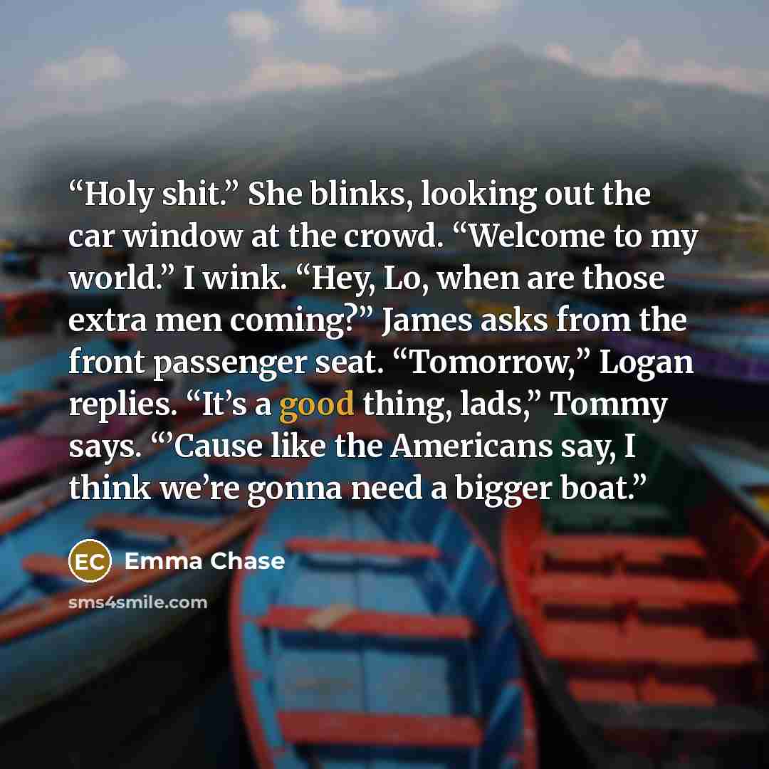 “Holy shit.” She blinks, looking out the car window at the crowd. “Welcome to my world.” I wink. “Hey, Lo, when are those extra men coming?” James asks from the front passenger seat. “Tomorrow,” Logan replies. “It’s a good thing, lads,” Tommy says. “’Cause like the Americans say, I think we’re…” quote by Emma Chase