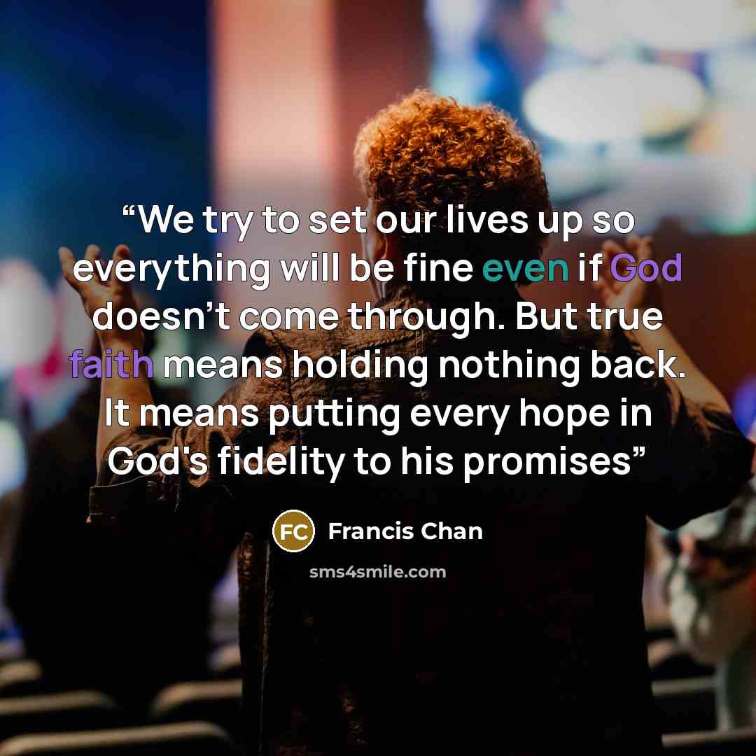 “We try to set our lives up so everything will be fine even if God doesn't come through. But true faith means holding nothing back. It means putting every hope in God's fidelity to his promises” quote by Francis Chan