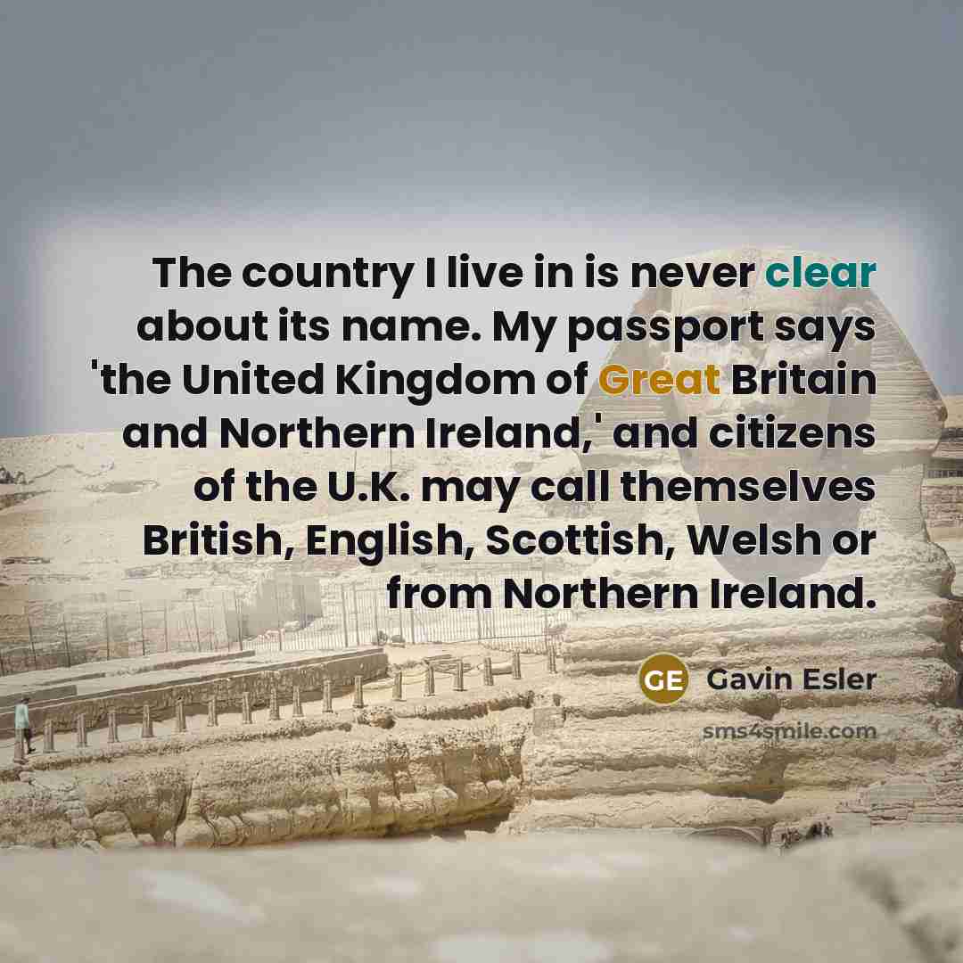 “The country I live in is never clear about its name. My passport says 'the United Kingdom of Great Britain and Northern Ireland,' and citizens of the U.K. may call themselves British, English, Scottish, Welsh or from Northern Ireland.” quote by Gavin Esler