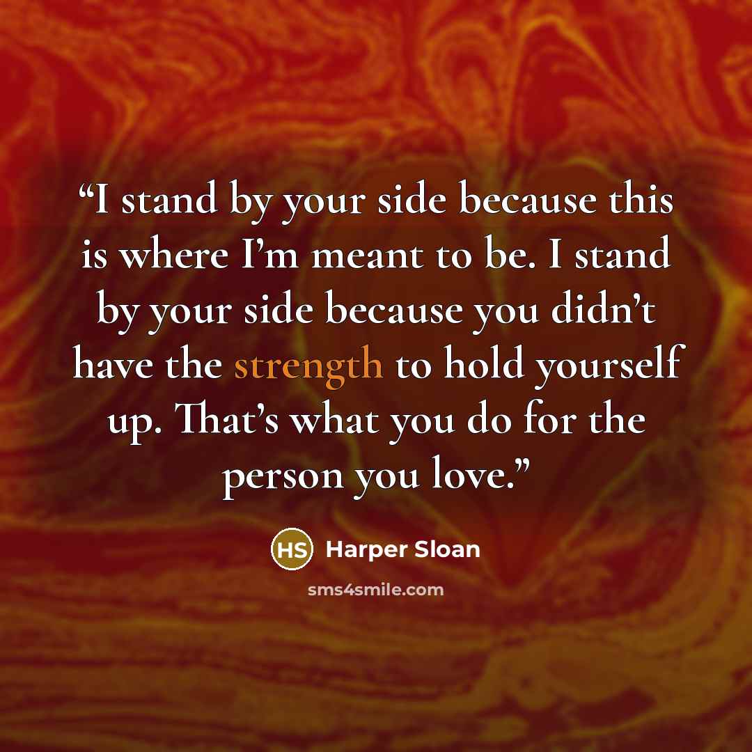 “I stand by your side because this is where I’m meant to be. I stand by your side because you didn’t have the strength to hold yourself up. That’s what you do for the person you love.” quote by Harper Sloan