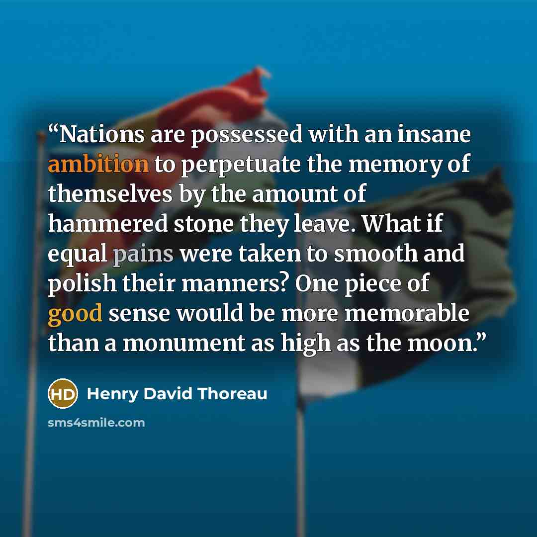“Nations are possessed with an insane ambition to perpetuate the memory of themselves by the amount of hammered stone they leave. What if equal pains were taken to smooth and polish their manners? One piece of good sense would be more memorable than a monument as high as the moon.” quote by Henry David Thoreau