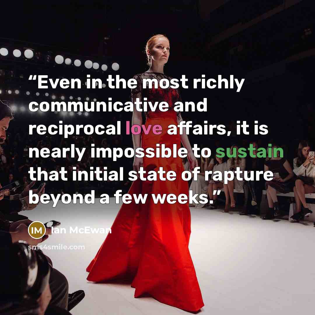 “Even in the most richly communicative and reciprocal love affairs, it is nearly impossible to sustain that initial state of rapture beyond a few weeks.” quote by Ian McEwan