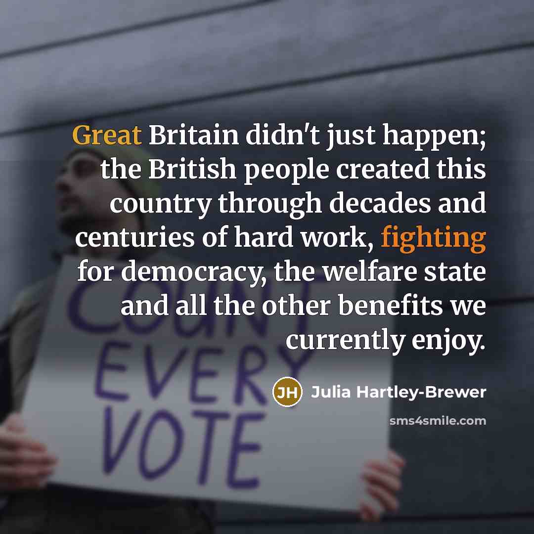 “Great Britain didn't just happen; the British people created this country through decades and centuries of hard work, fighting for democracy, the welfare state and all the other benefits we currently enjoy.” quote by Julia Hartley-Brewer