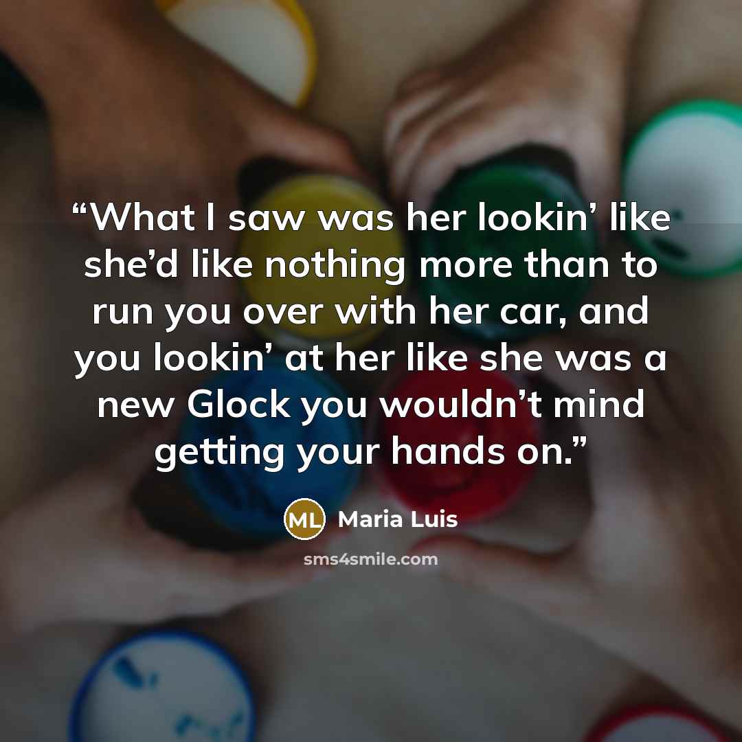 “What I saw was her lookin’ like she’d like nothing more than to run you over with her car, and you lookin’ at her like she was a new Glock you wouldn’t mind getting your hands on.” quote by Maria Luis