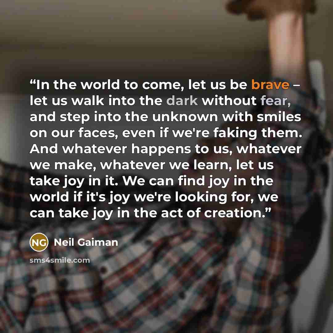 “In the world to come, let us be brave – let us walk into the dark without fear, and step into the unknown with smiles on our faces, even if we're faking them. And whatever happens to us, whatever we make, whatever we learn, let us take joy in it. We can find joy in the world if it's joy we're…” quote by Neil Gaiman