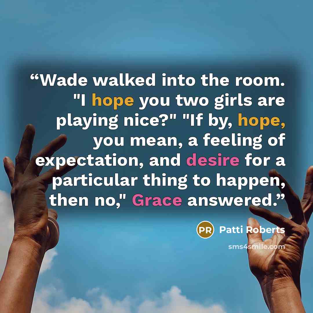 “Wade walked into the room. "I hope you two girls are playing nice?" "If by, hope, you mean, a feeling of expectation, and desire for a particular thing to happen, then no," Grace answered.” quote by Patti Roberts