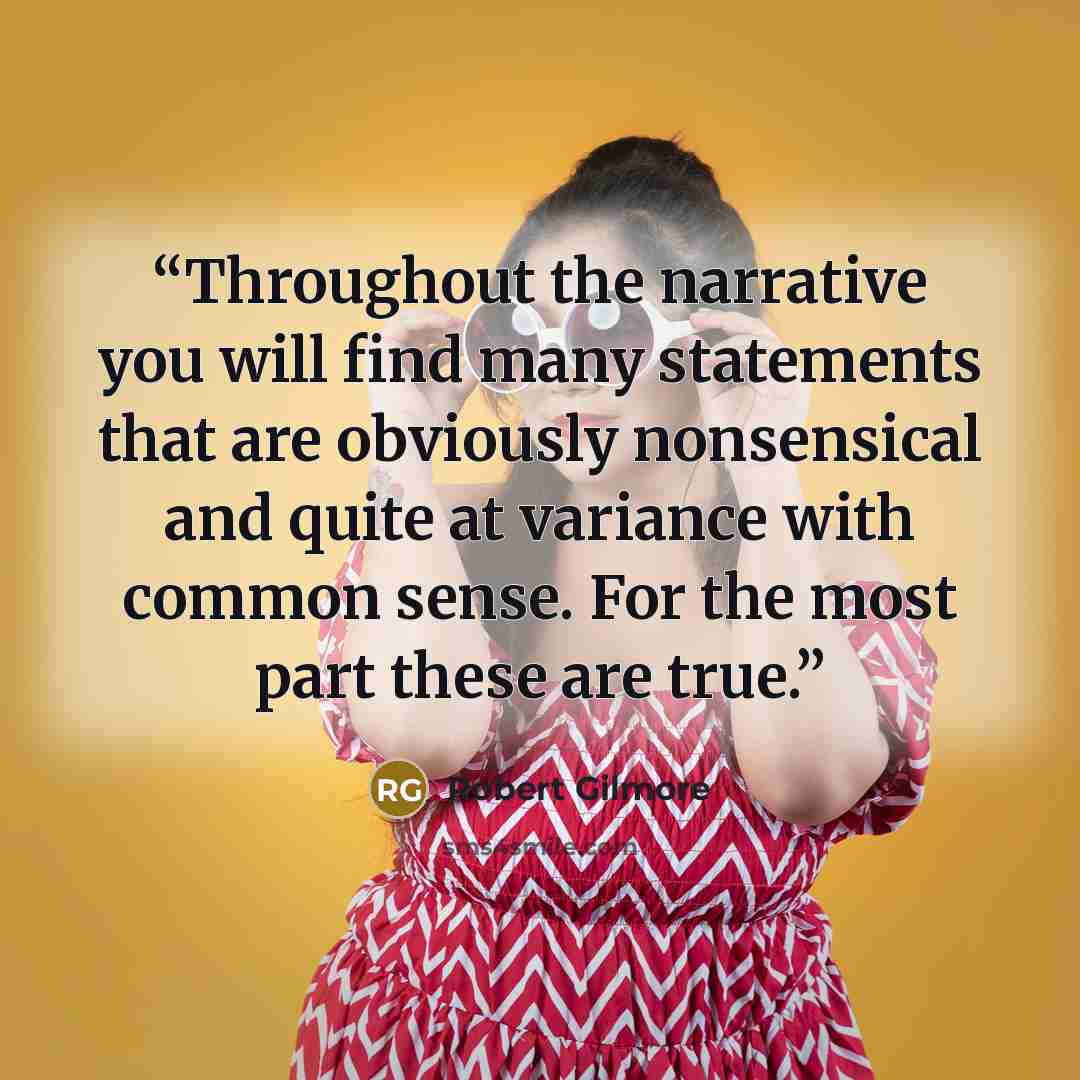 “Throughout the narrative you will find many statements that are obviously nonsensical and quite at variance with common sense. For the most part these are true.” quote by Robert Gilmore