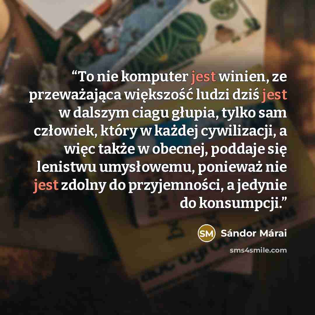 “To nie komputer jest winien, ze przeważająca większość ludzi dziś jest w dalszym ciagu głupia, tylko sam człowiek, który w każdej cywilizacji, a więc także w obecnej, poddaje się lenistwu umysłowemu, ponieważ nie jest zdolny do przyjemności, a jedynie do konsumpcji.” quote by Sándor Márai