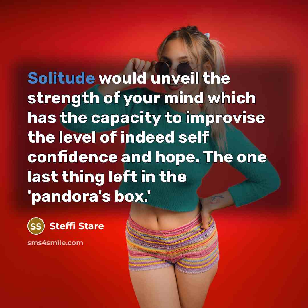 “Solitude would unveil the strength of your mind which has the capacity to improvise the level of indeed self confidence and hope. The one last thing left in the 'pandora's box.'” quote by Steffi Stare
