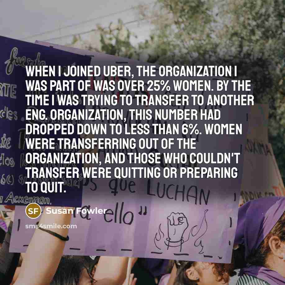 “When I joined Uber, the organization I was part of was over 25% women. By the time I was trying to transfer to another Eng. organization, this number had dropped down to less than 6%. Women were transferring out of the organization, and those who couldn't transfer were quitting or preparing to quit.” quote by Susan Fowler