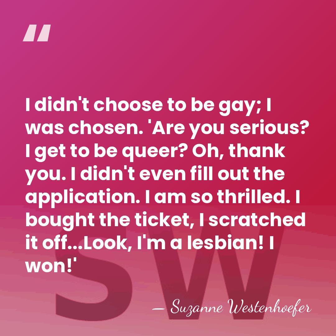 I didn't choose to be gay; I was chosen. 'Are you serious?&hellip; - Suzanne Westenhoefer