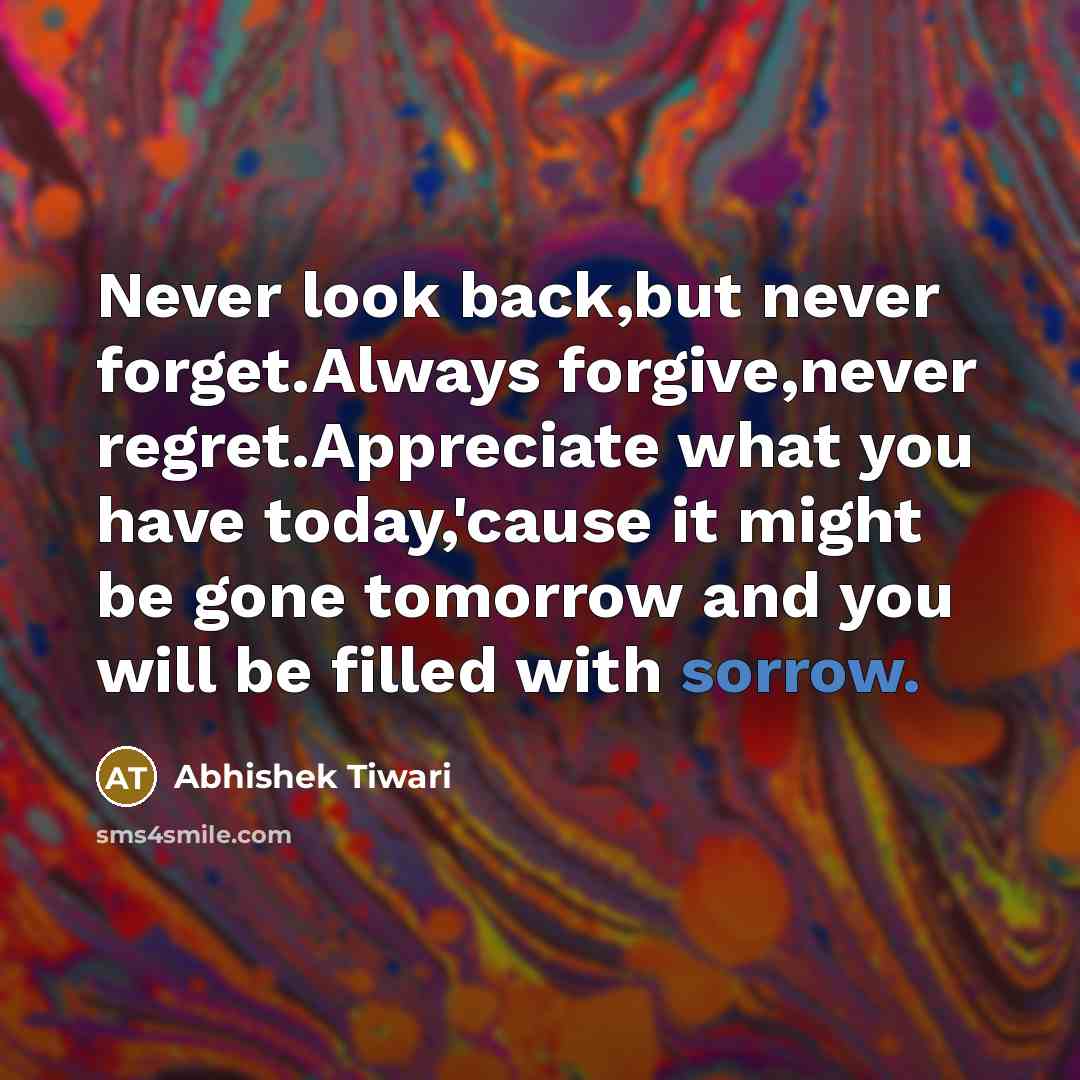 “Never look back,but never forget.Always forgive,never regret.Appreciate what you have today,'cause it might be gone tomorrow and you will be filled with sorrow.” quote by Abhishek Tiwari