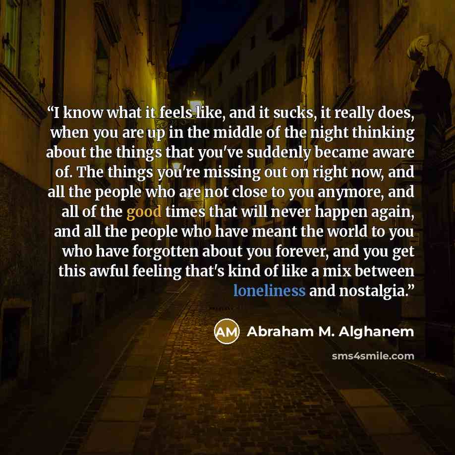 “I know what it feels like, and it sucks, it really does, when you are up in the middle of the night thinking about the things that you've suddenly became aware of. The things you're missing out on right now, and all the people who are not close to you anymore, and all of the good times that will…” quote by Abraham M. Alghanem