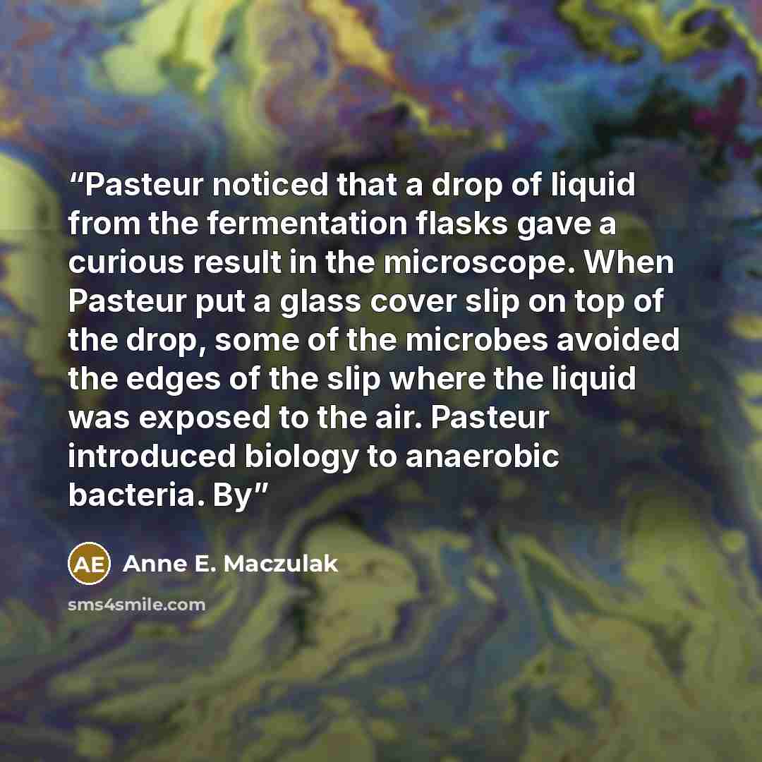“Pasteur noticed that a drop of liquid from the fermentation flasks gave a curious result in the microscope. When Pasteur put a glass cover slip on top of the drop, some of the microbes avoided the edges of the slip where the liquid was exposed to the air. Pasteur introduced biology to anaerobic…” quote by Anne E. Maczulak