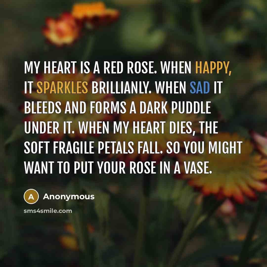 “My heart is a red rose. When happy, it sparkles brillianly. When sad it bleeds and forms a dark puddle under it. When my heart dies, the soft fragile petals fall. So you might want to put your rose in a vase.” quote by Anonymous