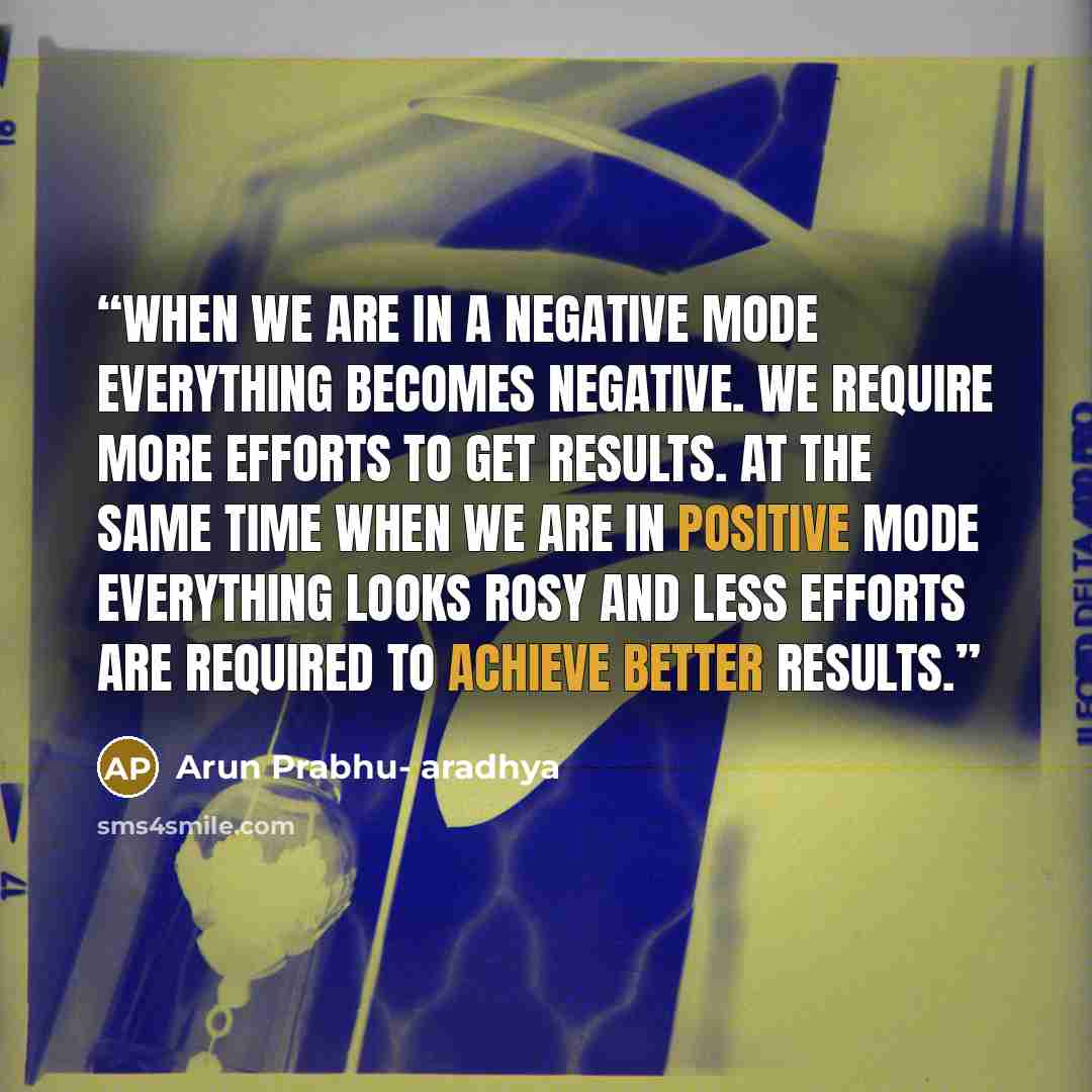 “When we are in a negative mode everything becomes negative. We require more efforts to get results. At the same time when we are in positive mode everything looks rosy and less efforts are required to achieve better results.” quote by Arun Prabhu- aradhya