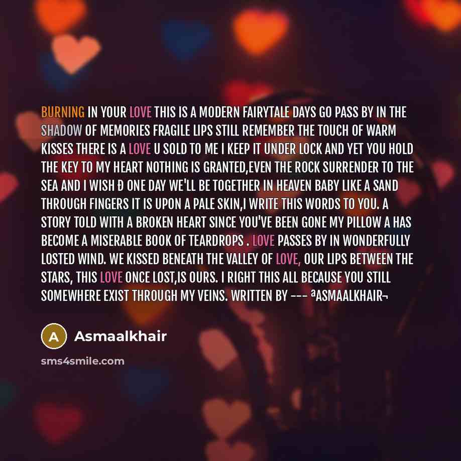 “Burning in your love This is a modern fairytale Days go pass by in the shadow of memories Fragile lips still remember the touch of warm kisses There is a love u sold to me I keep it under lock and yet you hold the key to my heart Nothing is granted,Even the rock surrender to the sea and I wish ð…” quote by Asmaalkhair