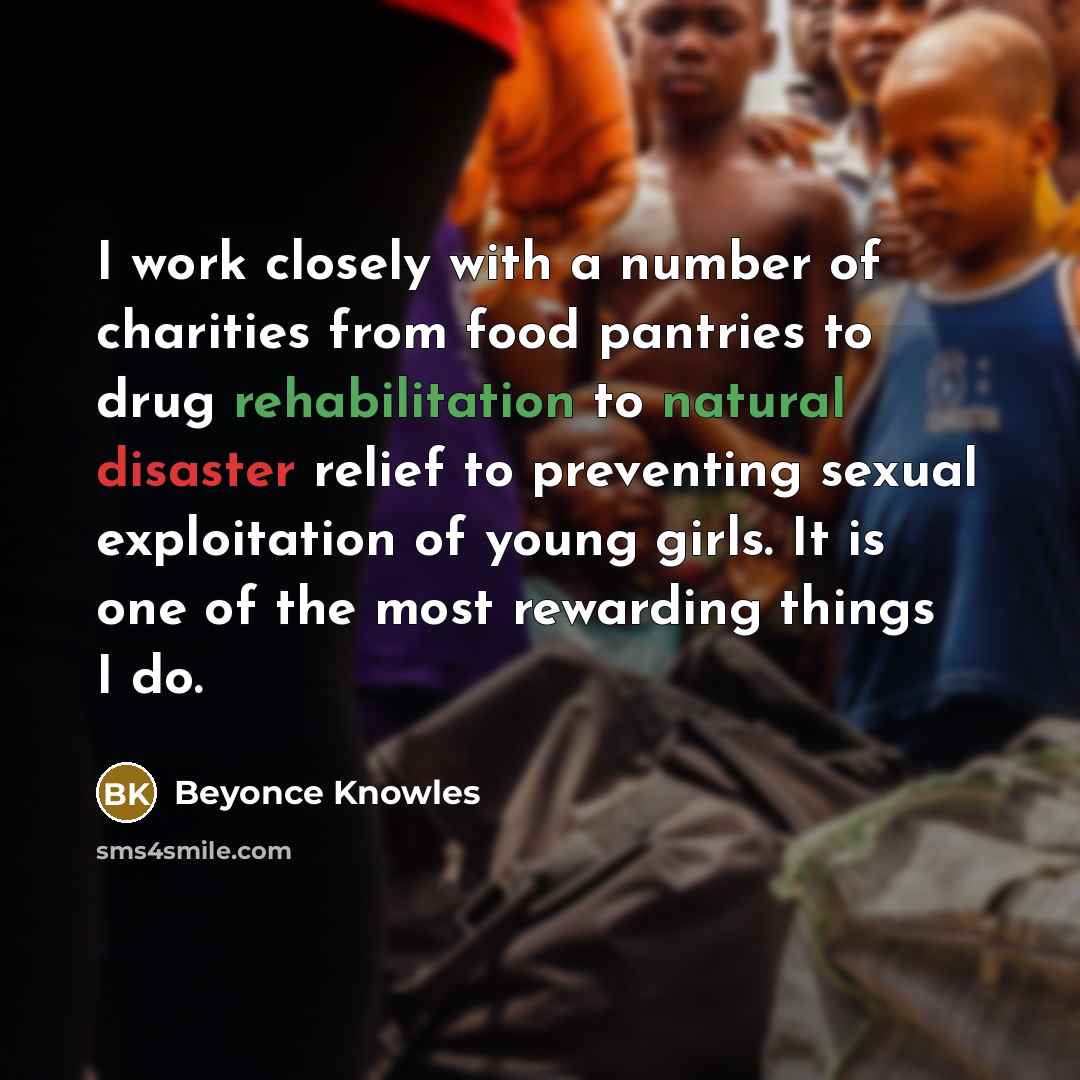 “I work closely with a number of charities from food pantries to drug rehabilitation to natural disaster relief to preventing sexual exploitation of young girls. It is one of the most rewarding things I do.” quote by Beyonce Knowles