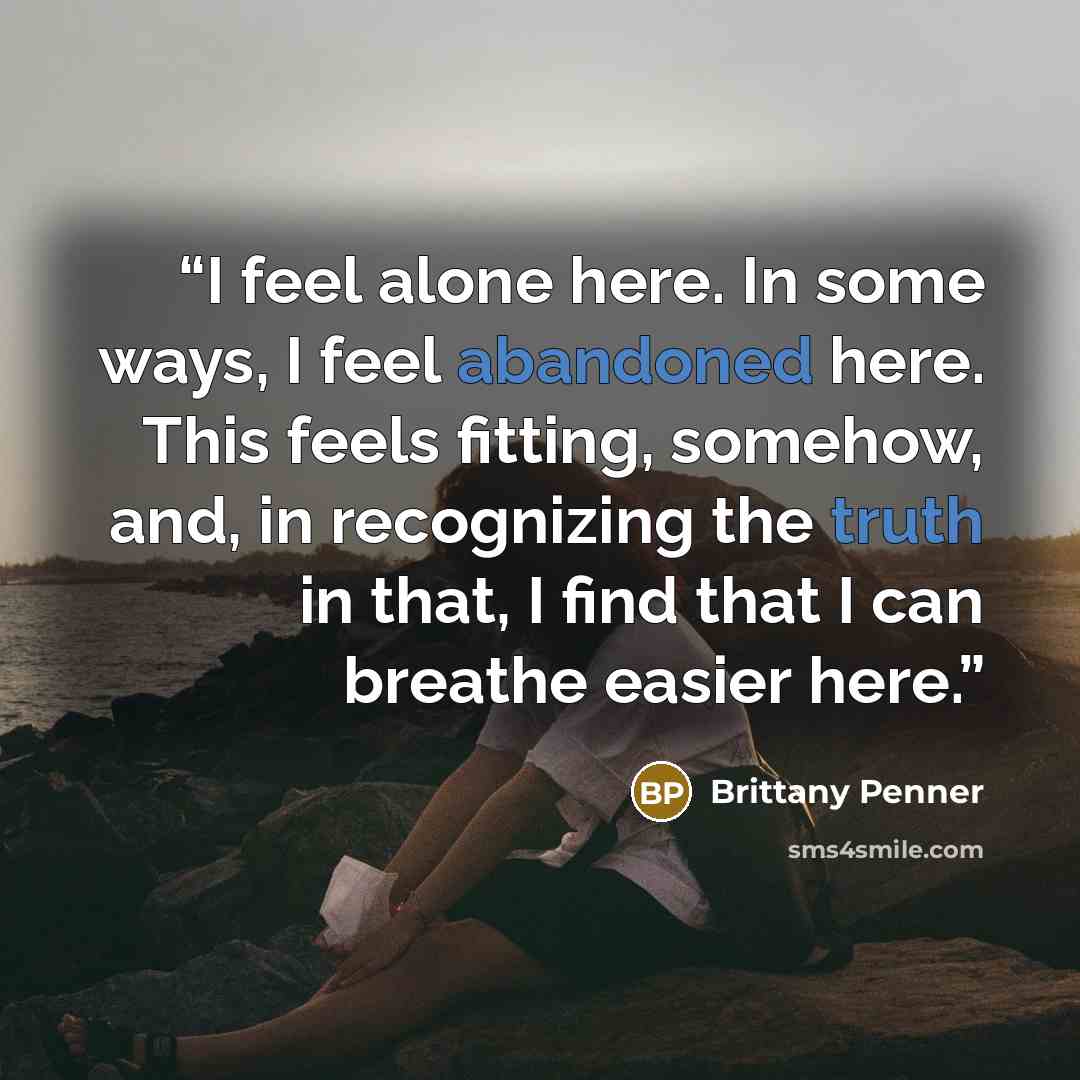 “I feel alone here. In some ways, I feel abandoned here. This feels fitting, somehow, and, in recognizing the truth in that, I find that I can breathe easier here.” quote by Brittany Penner