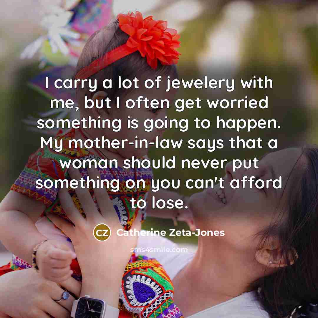 “I carry a lot of jewelery with me, but I often get worried something is going to happen. My mother-in-law says that a woman should never put something on you can't afford to lose.” quote by Catherine Zeta-Jones