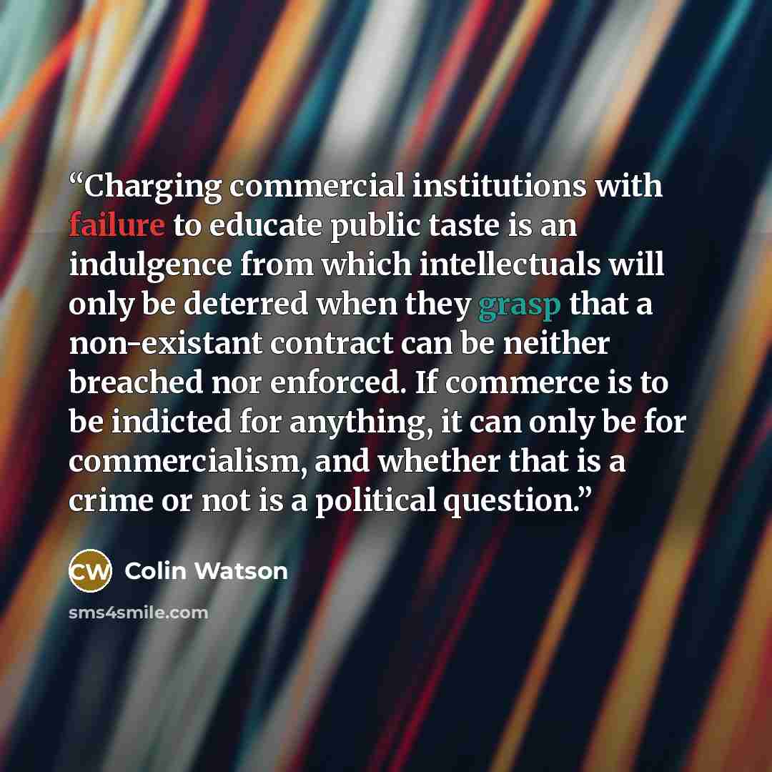 “Charging commercial institutions with failure to educate public taste is an indulgence from which intellectuals will only be deterred when they grasp that a non-existant contract can be neither breached nor enforced. If commerce is to be indicted for anything, it can only be for commercialism, and…” quote by Colin Watson