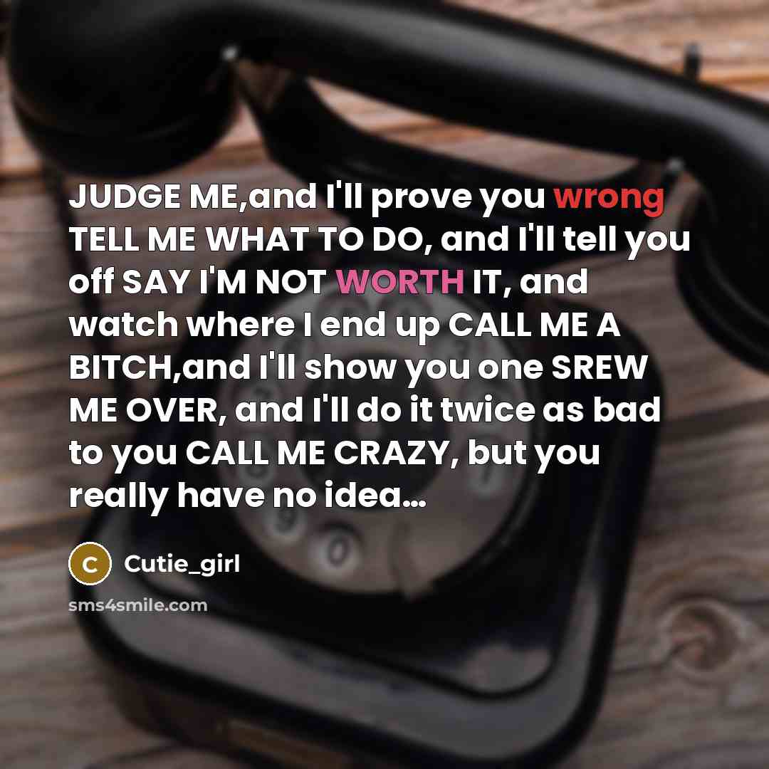 “JUDGE ME,and I'll prove you wrong TELL ME WHAT TO DO, and I'll tell you off SAY I'M NOT WORTH IT, and watch where I end up CALL ME A BITCH,and I'll show you one SREW ME OVER, and I'll do it twice as bad to you CALL ME CRAZY, but you really have no idea…” quote by Cutie_girl