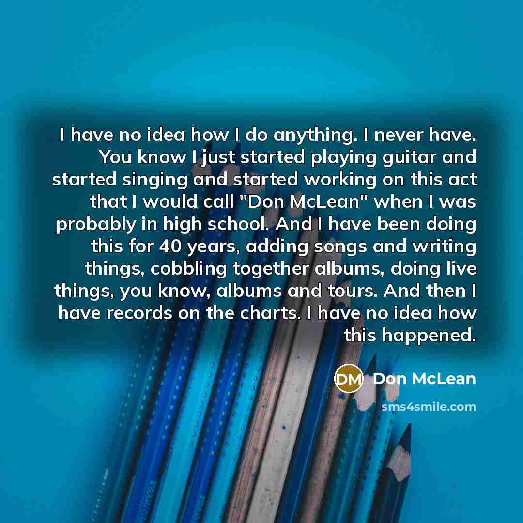 “I have no idea how I do anything. I never have. You know I just started playing guitar and started singing and started working on this act that I would call "Don McLean" when I was probably in high school. And I have been doing this for 40 years, adding songs and writing things, cobbling together…” quote by Don McLean